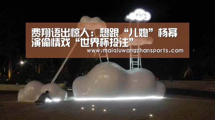 费翔语出惊人：想跟“儿媳”杨幂演偷情戏“世界杯投注”